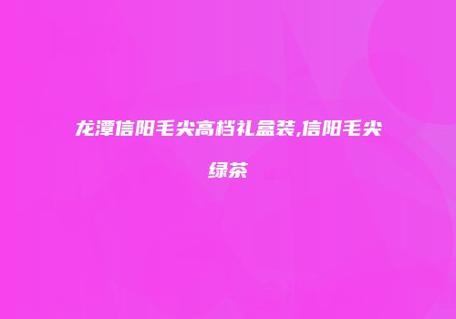 龙潭信阳毛尖高档礼盒装,信阳毛尖绿茶