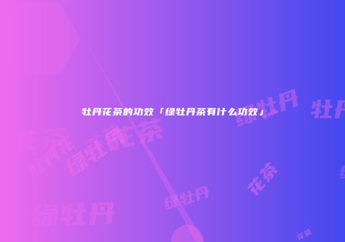 牡丹花茶的功效「绿牡丹茶有什么功效」