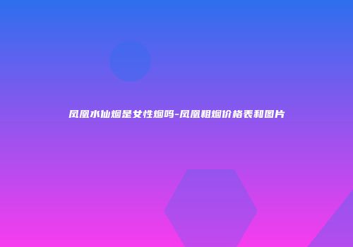 凤凰水仙烟是女性烟吗-凤凰粗烟价格表和图片