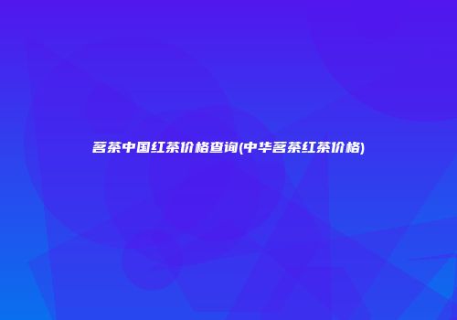 茗茶中国红茶价格查询(中华茗茶红茶价格)