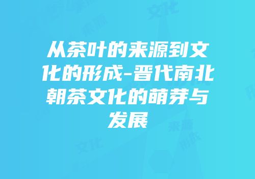 从茶叶的来源到文化的形成-晋代南北朝茶文化的萌芽与发展