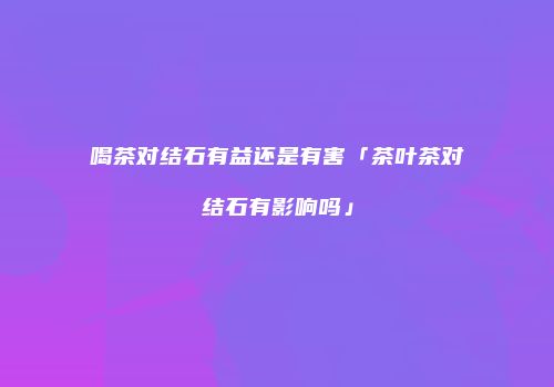 喝茶对结石有益还是有害「茶叶茶对结石有影响吗」