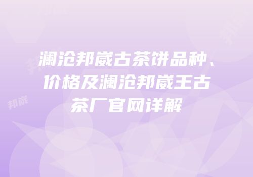 澜沧邦崴古茶饼品种、价格及澜沧邦崴王古茶厂官网详解