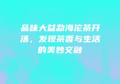 品味大益勐海沱茶开汤，发现茶香与生活的美妙交融