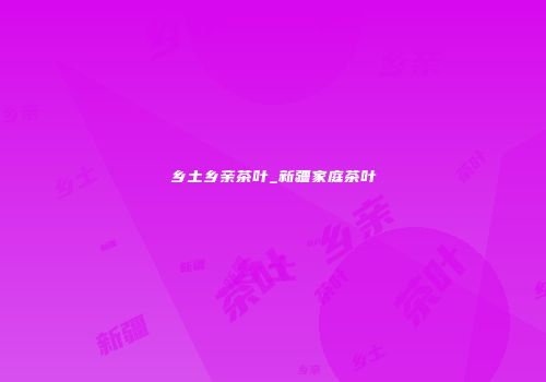 乡土乡亲茶叶_新疆家庭茶叶