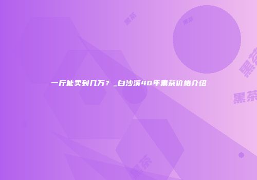 一斤能卖到几万？_白沙溪40年黑茶价格介绍