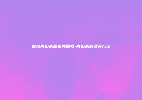 台湾高山茶需要冷藏吗-高山茶的储存方法