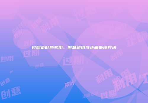 过期茶叶的妙用：创意利用与正确处理方法