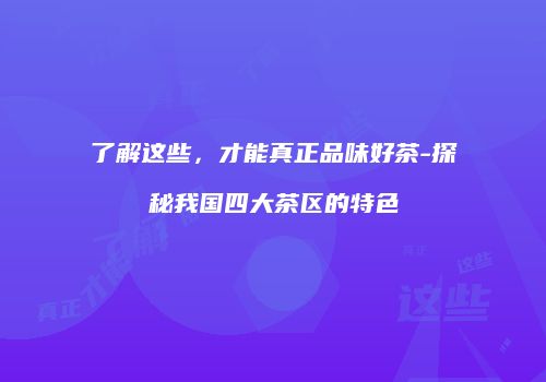 了解这些，才能真正品味好茶-探秘我国四大茶区的特色