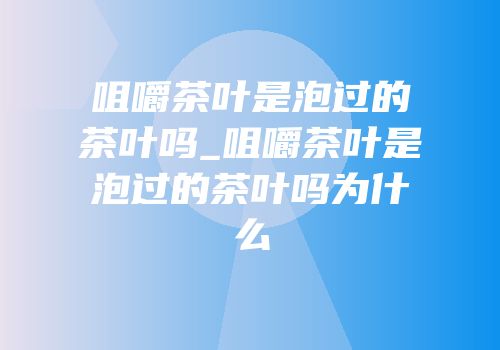 咀嚼茶叶是泡过的茶叶吗_咀嚼茶叶是泡过的茶叶吗为什么