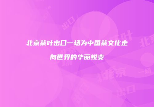 北京茶叶出口一场为中国茶文化走向世界的华丽蜕变