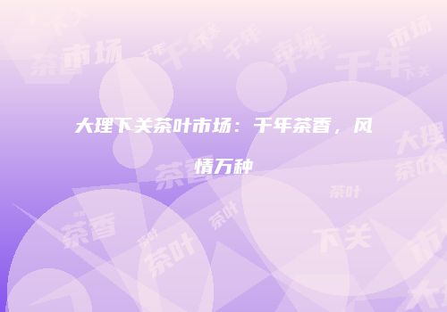 大理下关茶叶市场：千年茶香，风情万种