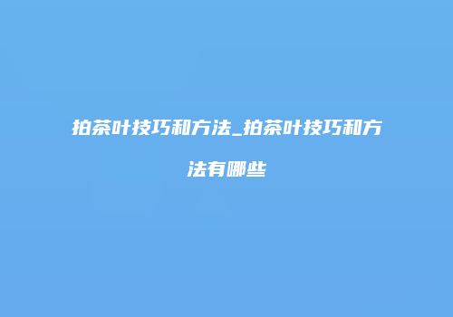 拍茶叶技巧和方法_拍茶叶技巧和方法有哪些
