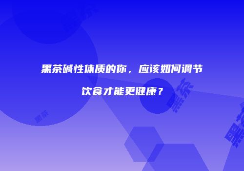 黑茶碱性体质的你，应该如何调节饮食才能更健康？