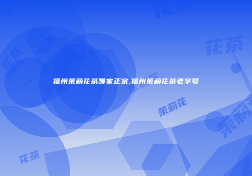 福州茉莉花茶哪家正宗,福州茉莉花茶老字号