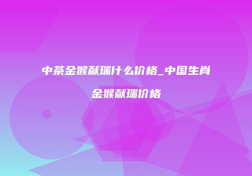 中茶金猴献瑞什么价格_中国生肖金猴献瑞价格