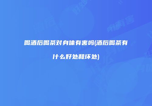 喝酒后喝茶对身体有害吗(酒后喝茶有什么好处和坏处)