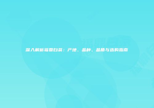 深入解析福鼎白茶：产地、品种、品质与选购指南
