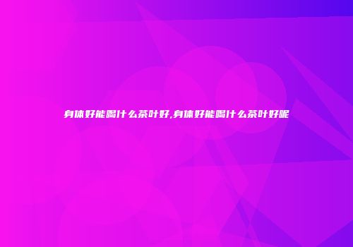 身体好能喝什么茶叶好,身体好能喝什么茶叶好呢