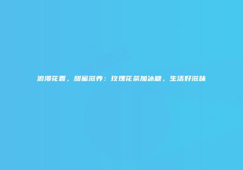 浪漫花香，甜蜜滋养：玫瑰花茶加冰糖，生活好滋味