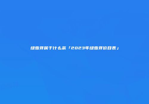 绿雪芽属于什么茶「2023年绿雪芽价目表」