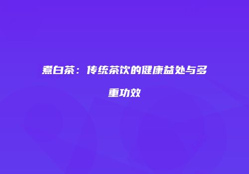煮白茶：传统茶饮的健康益处与多重功效