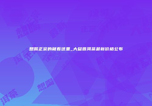 想喝正宗的就看这里_大益晋洱茶最新价格公布