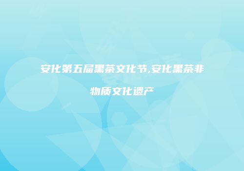 安化第五届黑茶文化节,安化黑茶非物质文化遗产