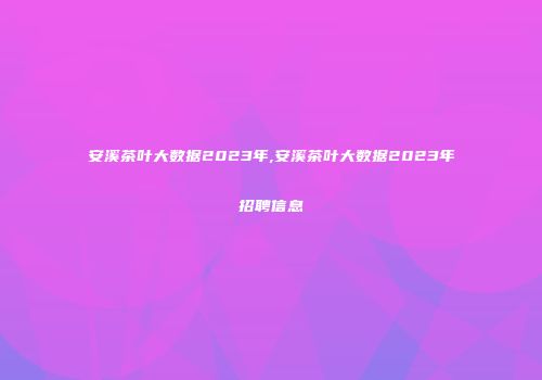安溪茶叶大数据2023年,安溪茶叶大数据2023年招聘信息