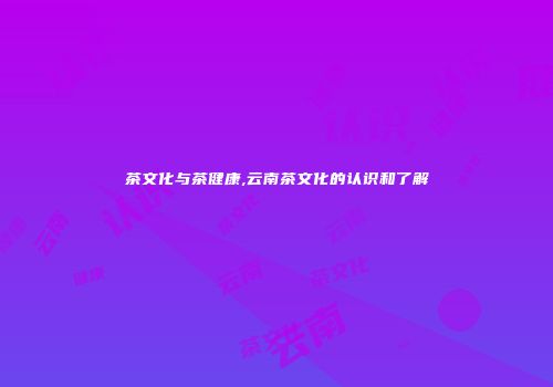 茶文化与茶健康,云南茶文化的认识和了解