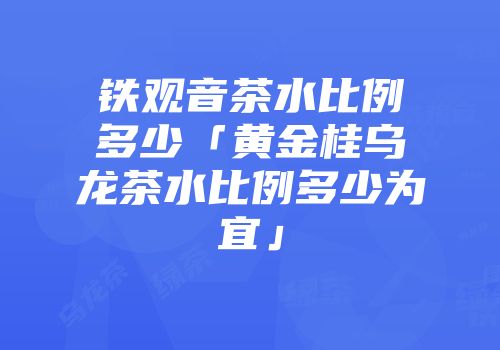 铁观音茶水比例多少「黄金桂乌龙茶水比例多少为宜」