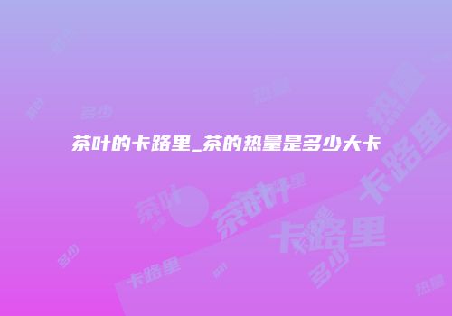 茶叶的卡路里_茶的热量是多少大卡