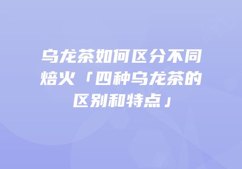 乌龙茶如何区分不同焙火「四种乌龙茶的区别和特点」