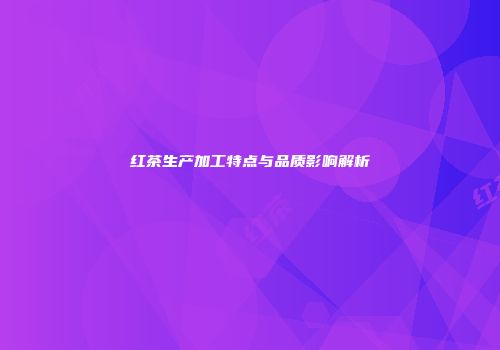 红茶生产加工特点与品质影响解析