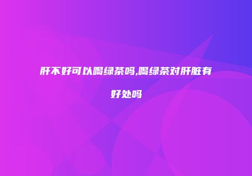 肝不好可以喝绿茶吗,喝绿茶对肝脏有好处吗