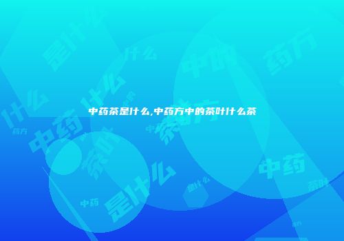 中药茶是什么,中药方中的茶叶什么茶