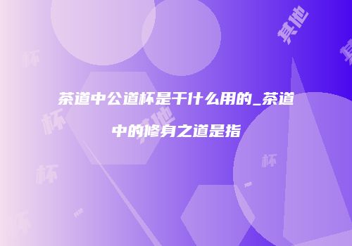 茶道中公道杯是干什么用的_茶道中的修身之道是指