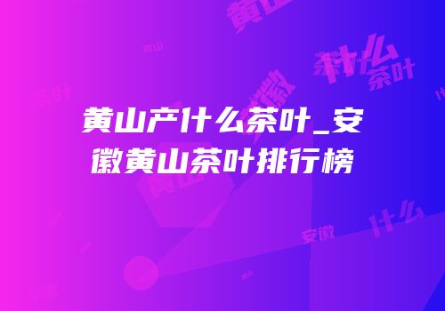 黄山产什么茶叶_安徽黄山茶叶排行榜
