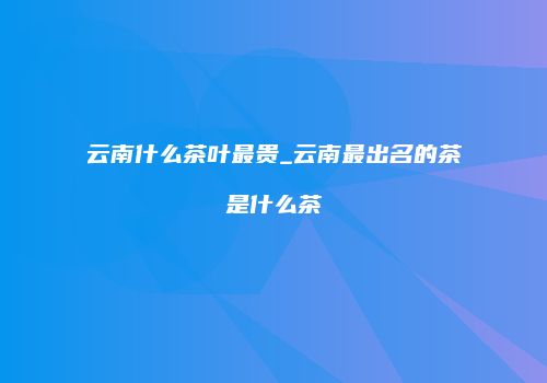 云南什么茶叶最贵_云南最出名的茶是什么茶