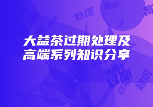 大益茶过期处理及高端系列知识分享