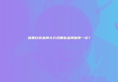 福鼎白茶品牌大介绍哪些品牌值得一试？