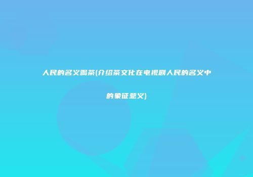 人民的名义喝茶(介绍茶文化在电视剧人民的名义中的象征意义)