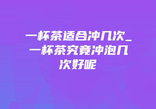 一杯茶适合冲几次_一杯茶究竟冲泡几次好呢