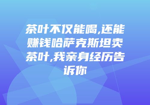 茶叶不仅能喝,还能赚钱哈萨克斯坦卖茶叶,我亲身经历告诉你