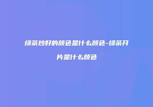 绿茶炒好的颜色是什么颜色-绿茶开片是什么颜色