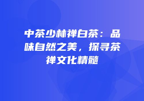 中茶少林禅白茶：品味自然之美，探寻茶禅文化精髓