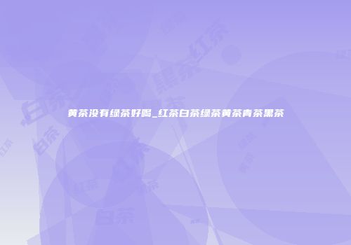 黄茶没有绿茶好喝_红茶白茶绿茶黄茶青茶黑茶