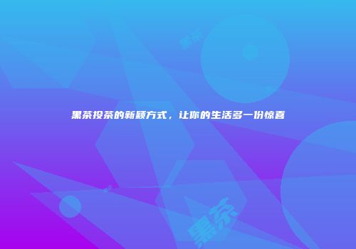 黑茶投茶的新颖方式，让你的生活多一份惊喜