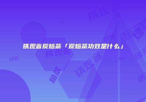 铁观音炭焙茶「炭焙茶功效是什么」