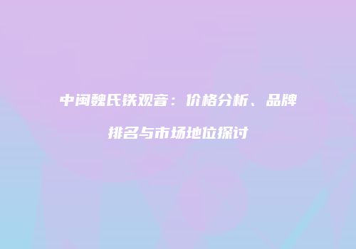 中闽魏氏铁观音：价格分析、品牌排名与市场地位探讨